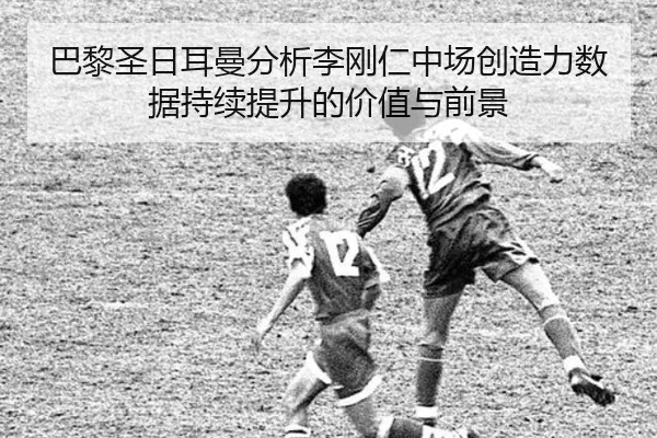 巴黎圣日耳曼分析李刚仁中场创造力数据持续提升的价值与前景
