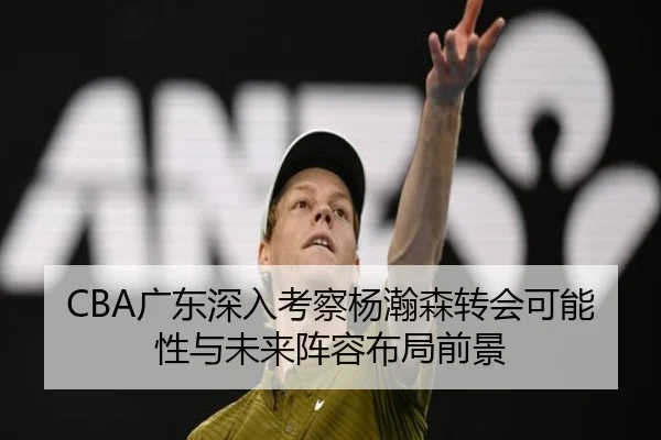 CBA广东深入考察杨瀚森转会可能性与未来阵容布局前景