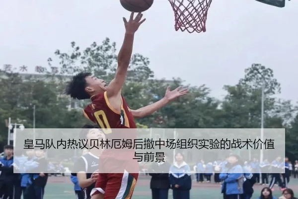 皇马队内热议贝林厄姆后撤中场组织实验的战术价值与前景